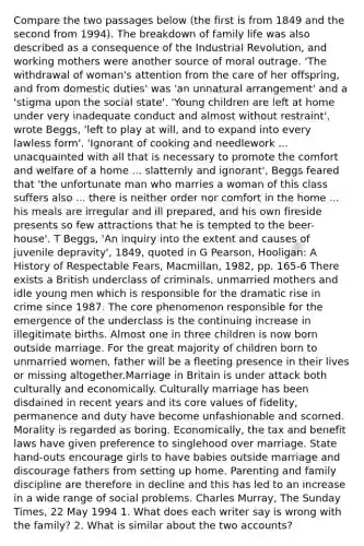 Compare the two passages below (the first is from 1849 and the second from 1994). The breakdown of family life was also described as a consequence of the Industrial Revolution, and working mothers were another source of moral outrage. 'The withdrawal of woman's attention from the care of her offspring, and from domestic duties' was 'an unnatural arrangement' and a 'stigma upon the social state'. 'Young children are left at home under very inadequate conduct and almost without restraint', wrote Beggs, 'left to play at will, and to expand into every lawless form'. 'Ignorant of cooking and needlework ... unacquainted with all that is necessary to promote the comfort and welfare of a home ... slatternly and ignorant', Beggs feared that 'the unfortunate man who marries a woman of this class suffers also ... there is neither order nor comfort in the home ... his meals are irregular and ill prepared, and his own fireside presents so few attractions that he is tempted to the beer-house'. T Beggs, 'An inquiry into the extent and causes of juvenile depravity', 1849, quoted in G Pearson, Hooligan: A History of Respectable Fears, Macmillan, 1982, pp. 165-6 There exists a British underclass of criminals, unmarried mothers and idle young men which is responsible for the dramatic rise in crime since 1987. The core phenomenon responsible for the emergence of the underclass is the continuing increase in illegitimate births. Almost one in three children is now born outside marriage. For the great majority of children born to unmarried women, father will be a fleeting presence in their lives or missing altogether.Marriage in Britain is under attack both culturally and economically. Culturally marriage has been disdained in recent years and its core values of fidelity, permanence and duty have become unfashionable and scorned. Morality is regarded as boring. Economically, the tax and benefit laws have given preference to singlehood over marriage. State hand-outs encourage girls to have babies outside marriage and discourage fathers from setting up home. Parenting and family discipline are therefore in decline and this has led to an increase in a wide range of social problems. Charles Murray, The Sunday Times, 22 May 1994 1. What does each writer say is wrong with the family? 2. What is similar about the two accounts?