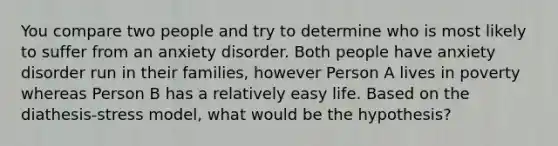 You compare two people and try to determine who is most likely to suffer from an anxiety disorder. Both people have anxiety disorder run in their families, however Person A lives in poverty whereas Person B has a relatively easy life. Based on the diathesis-stress model, what would be the hypothesis?