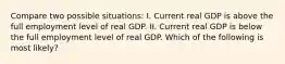 Compare two possible situations: I. Current real GDP is above the full employment level of real GDP. II. Current real GDP is below the full employment level of real GDP. Which of the following is most likely?