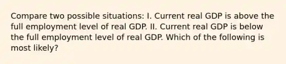 Compare two possible situations: I. Current real GDP is above the full employment level of real GDP. II. Current real GDP is below the full employment level of real GDP. Which of the following is most likely?