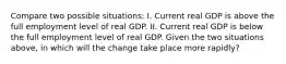 Compare two possible situations: I. Current real GDP is above the full employment level of real GDP. II. Current real GDP is below the full employment level of real GDP. Given the two situations above, in which will the change take place more rapidly?