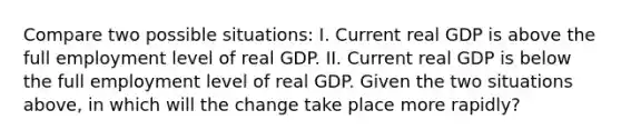 Compare two possible situations: I. Current real GDP is above the full employment level of real GDP. II. Current real GDP is below the full employment level of real GDP. Given the two situations above, in which will the change take place more rapidly?