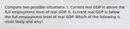 Compare two possible situations: I. Current real GDP is above the full employment level of real GDP. II. Current real GDP is below the full employment level of real GDP. Which of the following is most likely and why?