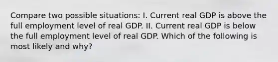 Compare two possible situations: I. Current real GDP is above the full employment level of real GDP. II. Current real GDP is below the full employment level of real GDP. Which of the following is most likely and why?