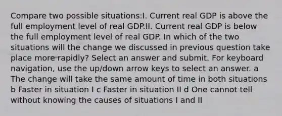 Compare two possible situations:I. Current real GDP is above the full employment level of real GDP.II. Current real GDP is below the full employment level of real GDP. In which of the two situations will the change we discussed in previous question take place more rapidly? Select an answer and submit. For keyboard navigation, use the up/down arrow keys to select an answer. a The change will take the same amount of time in both situations b Faster in situation I c Faster in situation II d One cannot tell without knowing the causes of situations I and II