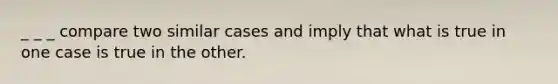 _ _ _ compare two similar cases and imply that what is true in one case is true in the other.