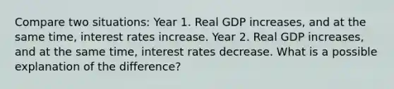 Compare two situations: Year 1. Real GDP increases, and at the same time, interest rates increase. Year 2. Real GDP increases, and at the same time, interest rates decrease. What is a possible explanation of the difference?