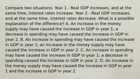 Compare two situations: Year 1 - Real GDP increases, and at the same time, interest rates increase. Year 2 - Real GDP increases, and at the same time, interest rates decrease. What is a possible explanation of the difference? A. An increase in the money supply may have caused the increase in GDP in year 1; a decrease in spending may have caused the increase in GDP in year 2. B. An increase in spending may have caused the increase in GDP in year 1; an increase in the money supply may have caused the increase in GDP in year 2. C. An increase in spending may have caused the increase in GDP in year 1; a decrease in spending caused the increase in GDP in year 2. D. An increase in the money supply may have caused the increase in GDP in year 1 and the increase in GDP in year 2.