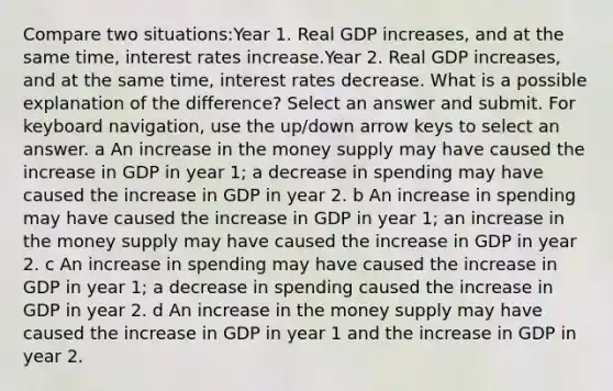 Compare two situations:Year 1. Real GDP increases, and at the same time, interest rates increase.Year 2. Real GDP increases, and at the same time, interest rates decrease. What is a possible explanation of the difference? Select an answer and submit. For keyboard navigation, use the up/down arrow keys to select an answer. a An increase in the money supply may have caused the increase in GDP in year 1; a decrease in spending may have caused the increase in GDP in year 2. b An increase in spending may have caused the increase in GDP in year 1; an increase in the money supply may have caused the increase in GDP in year 2. c An increase in spending may have caused the increase in GDP in year 1; a decrease in spending caused the increase in GDP in year 2. d An increase in the money supply may have caused the increase in GDP in year 1 and the increase in GDP in year 2.