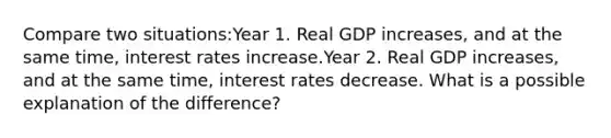 Compare two situations:Year 1. Real GDP increases, and at the same time, interest rates increase.Year 2. Real GDP increases, and at the same time, interest rates decrease. What is a possible explanation of the difference?