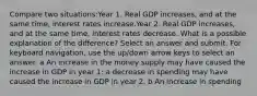 Compare two situations:Year 1. Real GDP increases, and at the same time, interest rates increase.Year 2. Real GDP increases, and at the same time, interest rates decrease. What is a possible explanation of the difference? Select an answer and submit. For keyboard navigation, use the up/down arrow keys to select an answer. a An increase in the money supply may have caused the increase in GDP in year 1; a decrease in spending may have caused the increase in GDP in year 2. b An increase in spending