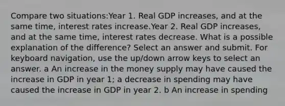 Compare two situations:Year 1. Real GDP increases, and at the same time, interest rates increase.Year 2. Real GDP increases, and at the same time, interest rates decrease. What is a possible explanation of the difference? Select an answer and submit. For keyboard navigation, use the up/down arrow keys to select an answer. a An increase in the money supply may have caused the increase in GDP in year 1; a decrease in spending may have caused the increase in GDP in year 2. b An increase in spending