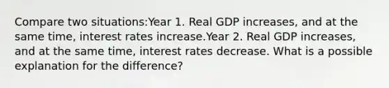 Compare two situations:Year 1. Real GDP increases, and at the same time, interest rates increase.Year 2. Real GDP increases, and at the same time, interest rates decrease. What is a possible explanation for the difference?