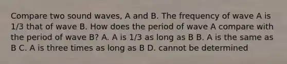 Compare two sound waves, A and B. The frequency of wave A is 1/3 that of wave B. How does the period of wave A compare with the period of wave B? A. A is 1/3 as long as B B. A is the same as B C. A is three times as long as B D. cannot be determined