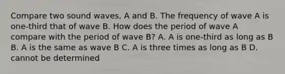 Compare two sound waves, A and B. The frequency of wave A is one-third that of wave B. How does the period of wave A compare with the period of wave B? A. A is one-third as long as B B. A is the same as wave B C. A is three times as long as B D. cannot be determined