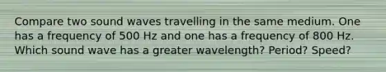 Compare two sound waves travelling in the same medium. One has a frequency of 500 Hz and one has a frequency of 800 Hz. Which sound wave has a greater wavelength? Period? Speed?