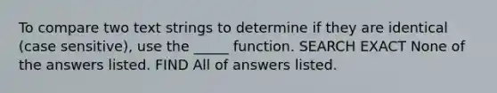 To compare two text strings to determine if they are identical (case sensitive), use the _____ function. SEARCH EXACT None of the answers listed. FIND All of answers listed.