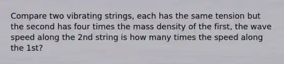 Compare two vibrating strings, each has the same tension but the second has four times the mass density of the first, the wave speed along the 2nd string is how many times the speed along the 1st?