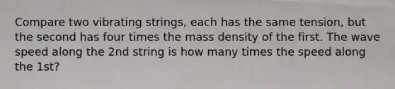 Compare two vibrating strings, each has the same tension, but the second has four times the mass density of the first. The wave speed along the 2nd string is how many times the speed along the 1st?