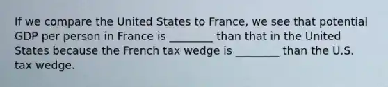 If we compare the United States to France, we see that potential GDP per person in France is ________ than that in the United States because the French tax wedge is ________ than the U.S. tax wedge.