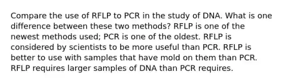 Compare the use of RFLP to PCR in the study of DNA. What is one difference between these two methods? RFLP is one of the newest methods used; PCR is one of the oldest. RFLP is considered by scientists to be more useful than PCR. RFLP is better to use with samples that have mold on them than PCR. RFLP requires larger samples of DNA than PCR requires.