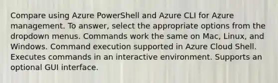 Compare using Azure PowerShell and Azure CLI for Azure management. To answer, select the appropriate options from the dropdown menus. Commands work the same on Mac, Linux, and Windows. Command execution supported in Azure Cloud Shell. Executes commands in an interactive environment. Supports an optional GUI interface.