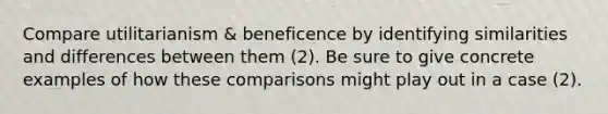 Compare utilitarianism & beneficence by identifying similarities and differences between them (2). Be sure to give concrete examples of how these comparisons might play out in a case (2).