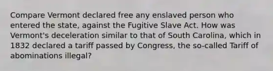 Compare Vermont declared free any enslaved person who entered the state, against the Fugitive Slave Act. How was Vermont's deceleration similar to that of South Carolina, which in 1832 declared a tariff passed by Congress, the so-called Tariff of abominations illegal?