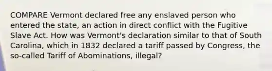 COMPARE Vermont declared free any enslaved person who entered the state, an action in direct conflict with the Fugitive Slave Act. How was Vermont's declaration similar to that of South Carolina, which in 1832 declared a tariff passed by Congress, the so-called Tariff of Abominations, illegal?