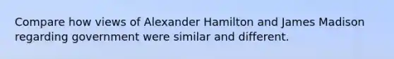 Compare how views of Alexander Hamilton and James Madison regarding government were similar and different.