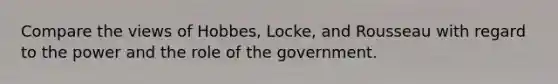 Compare the views of Hobbes, Locke, and Rousseau with regard to the power and the role of the government.