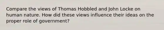 Compare the views of Thomas Hobbled and John Locke on human nature. How did these views influence their ideas on the proper role of government?