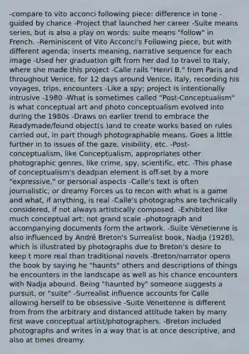 -compare to vito acconci following piece: difference in tone -guided by chance -Project that launched her career -Suite means series, but is also a play on words: suite means "follow" in French. -Reminiscent of Vito Acconci's Following piece, but with different agenda; inserts meaning, narrative sequence for each image -Used her graduation gift from her dad to travel to Italy, where she made this project -Calle rails "Henri B." from Paris and throughout Venice, for 12 days around Venice, Italy, recording his voyages, trips, encounters -Like a spy; project is intentionally intrusive -1980 -What is sometimes called "Post-Conceptualism" is what conceptual art and photo conceptualism evolved into during the 1980s -Draws on earlier trend to embrace the Readymade/found object(s )and to create works based on rules carried out, in part though photographable means. Goes a little further in to issues of the gaze, visibility, etc. -Post-conceptualism, like Conceptualism, appropriates other photographic genres, like crime, spy, scientific, etc. -This phase of conceptualism's deadpan element is off-set by a more "expressive," or personal aspects -Calle's text is often journalistic, or dreamy Forces us to recon with what is a game and what, if anything, is real -Calle's photographs are technically considered, if not always artistically composed. -Exhibited like much conceptual art: not grand scale -photograph and accompanying documents form the artwork. -Suite Vénetienne is also influenced by André Breton's Surrealist book, Nadja (1928), which is illustrated by photographs due to Breton's desire to keep t more real than traditional novels -Breton/narrator opens the book by saying he "haunts" others and descriptions of things he encounters in the landscape as well as his chance encounters with Nadja abound. Being "haunted by" someone suggests a pursuit, or "suite" -Surrealist influence accounts for Calle allowing herself to be obsessive -Suite Véneitenne is different from from the arbitrary and distanced attitude taken by many first wave conceptual artist/photographers. -Breton included photographs and writes in a way that is at once descriptive, and also at times dreamy.