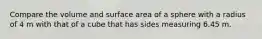 Compare the volume and surface area of a sphere with a radius of 4 m with that of a cube that has sides measuring 6.45 m.