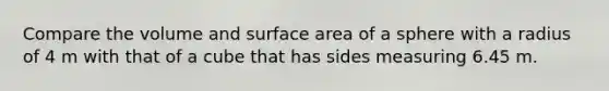 Compare the volume and surface area of a sphere with a radius of 4 m with that of a cube that has sides measuring 6.45 m.