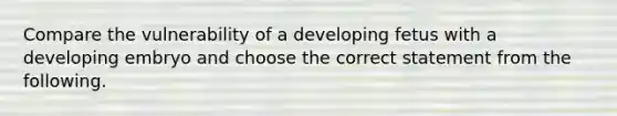 Compare the vulnerability of a developing fetus with a developing embryo and choose the correct statement from the following.