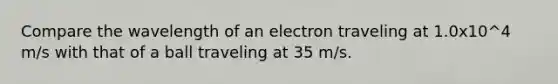 Compare the wavelength of an electron traveling at 1.0x10^4 m/s with that of a ball traveling at 35 m/s.