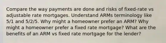 Compare the way payments are done and risks of fixed-rate vs adjustable rate mortgages. Understand ARMs terminology like 5/1 and 5/2/5. Why might a homeowner prefer an ARM? Why might a homeowner prefer a fixed rate mortgage? What are the benefits of an ARM vs fixed rate mortgage for the lender?