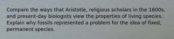 Compare the ways that Aristotle, religious scholars in the 1600s, and present-day biologists view the properties of living species. Explain why fossils represented a problem for the idea of fixed, permanent species.