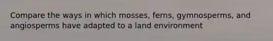 Compare the ways in which mosses, ferns, gymnosperms, and angiosperms have adapted to a land environment