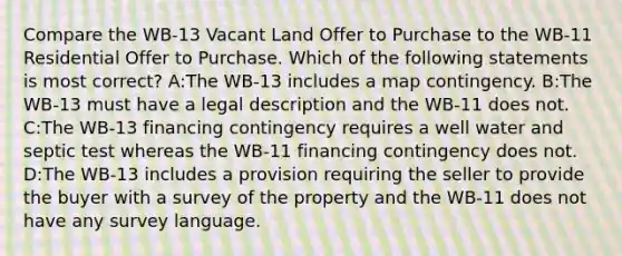 Compare the WB-13 Vacant Land Offer to Purchase to the WB-11 Residential Offer to Purchase. Which of the following statements is most correct? A:The WB-13 includes a map contingency. B:The WB-13 must have a legal description and the WB-11 does not. C:The WB-13 financing contingency requires a well water and septic test whereas the WB-11 financing contingency does not. D:The WB-13 includes a provision requiring the seller to provide the buyer with a survey of the property and the WB-11 does not have any survey language.