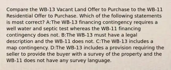 Compare the WB-13 Vacant Land Offer to Purchase to the WB-11 Residential Offer to Purchase. Which of the following statements is most correct? A:The WB-13 financing contingency requires a well water and septic test whereas the WB-11 financing contingency does not. B:The WB-13 must have a legal description and the WB-11 does not. C:The WB-13 includes a map contingency. D:The WB-13 includes a provision requiring the seller to provide the buyer with a survey of the property and the WB-11 does not have any survey language.