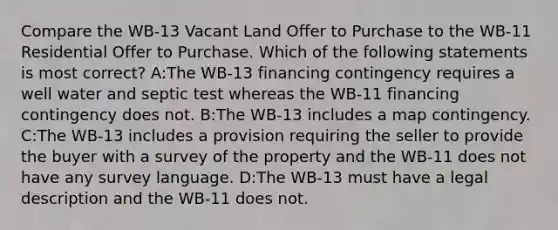 Compare the WB-13 Vacant Land Offer to Purchase to the WB-11 Residential Offer to Purchase. Which of the following statements is most correct? A:The WB-13 financing contingency requires a well water and septic test whereas the WB-11 financing contingency does not. B:The WB-13 includes a map contingency. C:The WB-13 includes a provision requiring the seller to provide the buyer with a survey of the property and the WB-11 does not have any survey language. D:The WB-13 must have a legal description and the WB-11 does not.