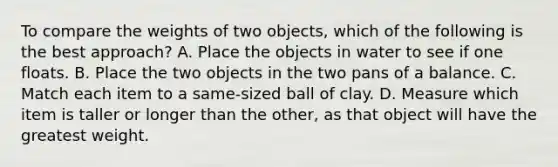 To compare the weights of two​ objects, which of the following is the best​ approach? A. Place the objects in water to see if one floats. B. Place the two objects in the two pans of a balance. C. Match each item to a​ same-sized ball of clay. D. Measure which item is taller or longer than the​ other, as that object will have the greatest weight.