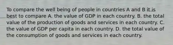 To compare the well being of people in countries A and B it is best to compare A. the value of GDP in each country. B. the total value of the <a href='https://www.questionai.com/knowledge/ks8soMnieU-production-of-goods' class='anchor-knowledge'>production of goods</a> and services in each country. C. the value of GDP per capita in each country. D. the total value of the consumption of goods and services in each country.