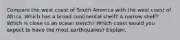 Compare the west coast of South America with the west coast of Africa. Which has a broad continental shelf? A narrow shelf? Which is close to an ocean trench? Which coast would you expect to have the most earthquakes? Explain.