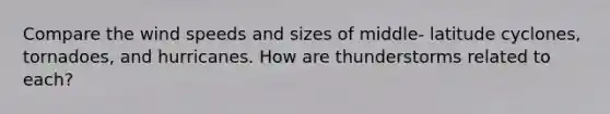 Compare the wind speeds and sizes of middle- latitude cyclones, tornadoes, and hurricanes. How are thunderstorms related to each?