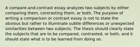 A compare-and-contrast essay analyzes two subjects by either comparing them, contrasting them, or both. The purpose of writing a comparison or contrast essay is not to state the obvious but rather to illuminate subtle differences or unexpected similarities between two subjects. The thesis should clearly state the subjects that are to be compared, contrasted, or both, and it should state what is to be learned from doing so.