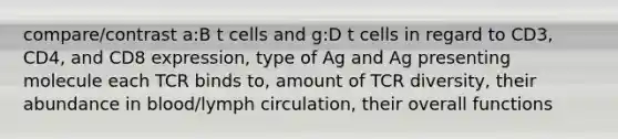 compare/contrast a:B t cells and g:D t cells in regard to CD3, CD4, and CD8 expression, type of Ag and Ag presenting molecule each TCR binds to, amount of TCR diversity, their abundance in blood/lymph circulation, their overall functions