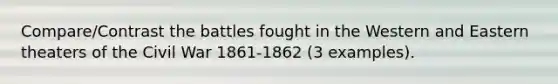 Compare/Contrast the battles fought in the Western and Eastern theaters of the Civil War 1861-1862 (3 examples).